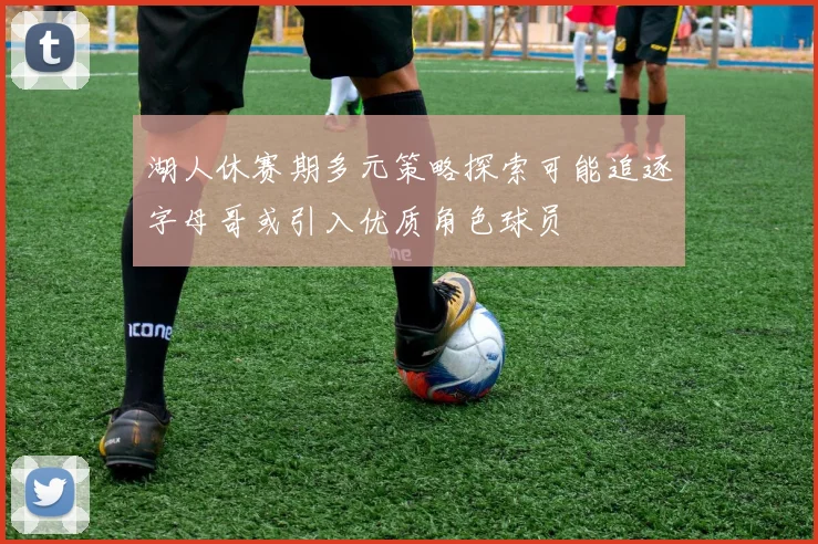 湖人休赛期多元策略探索可能追逐字母哥或引入优质角色球员