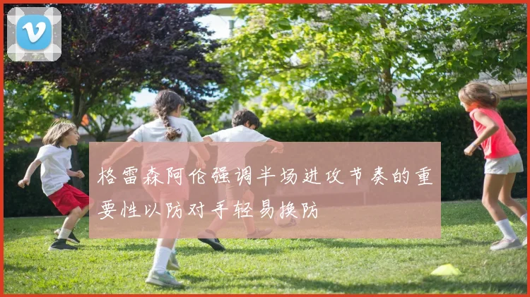 格雷森阿伦强调半场进攻节奏的重要性以防对手轻易换防