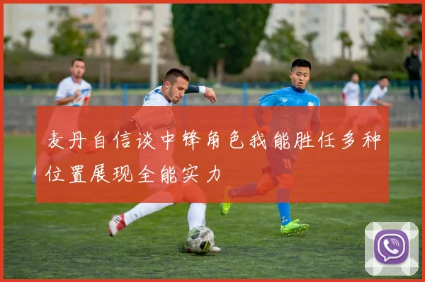 麦丹自信谈中锋角色我能胜任多种位置展现全能实力