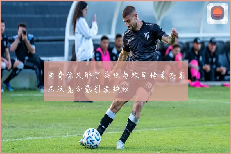 老哥你又胖了美记与绿军传奇安东尼沃克合影引发热议