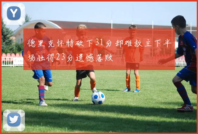 德里克怀特砍下31分却难救主下半场独得23分遗憾落败