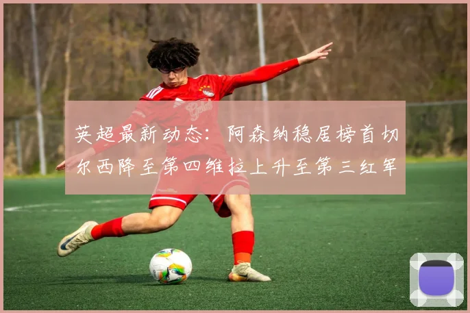 英超最新动态：阿森纳稳居榜首切尔西降至第四维拉上升至第三红军继续第八