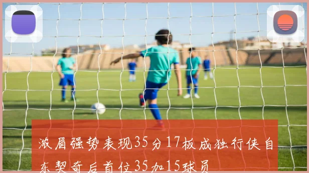 浓眉强势表现35分17板成独行侠自东契奇后首位35加15球员