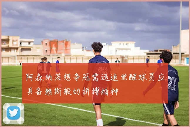 阿森纳若想争冠需迅速觉醒球员应具备赖斯般的拼搏精神
