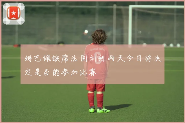 姆巴佩缺席法国训练两天今日将决定是否能参加比赛