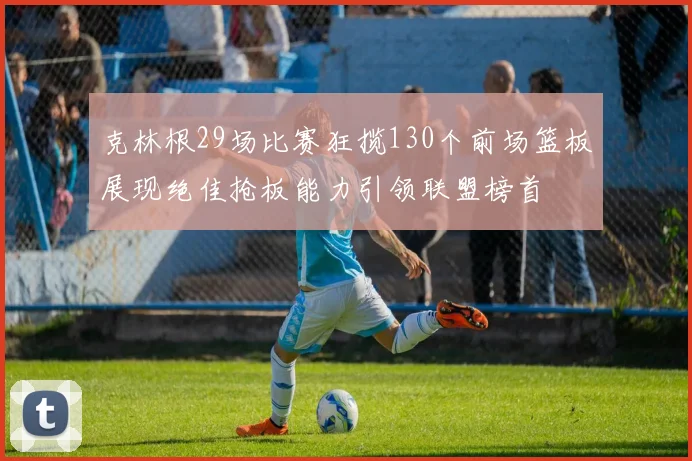 克林根29场比赛狂揽130个前场篮板展现绝佳抢板能力引领联盟榜首