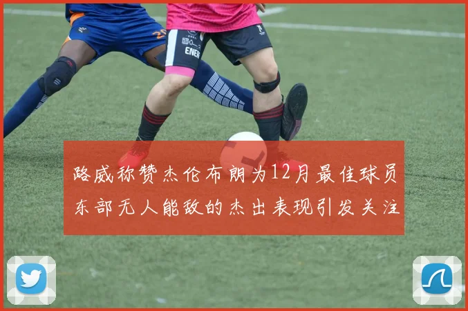 路威称赞杰伦布朗为12月最佳球员东部无人能敌的杰出表现引发关注