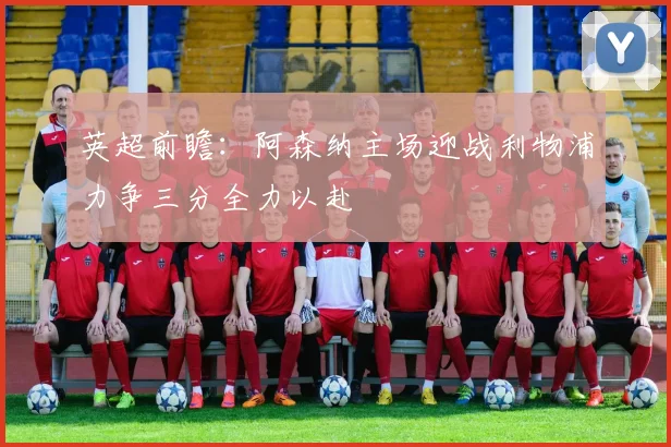英超前瞻：阿森纳主场迎战利物浦力争三分全力以赴