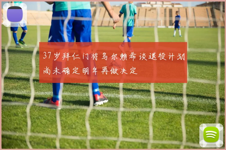 37岁拜仁门将乌尔赖希谈退役计划尚未确定明年再做决定