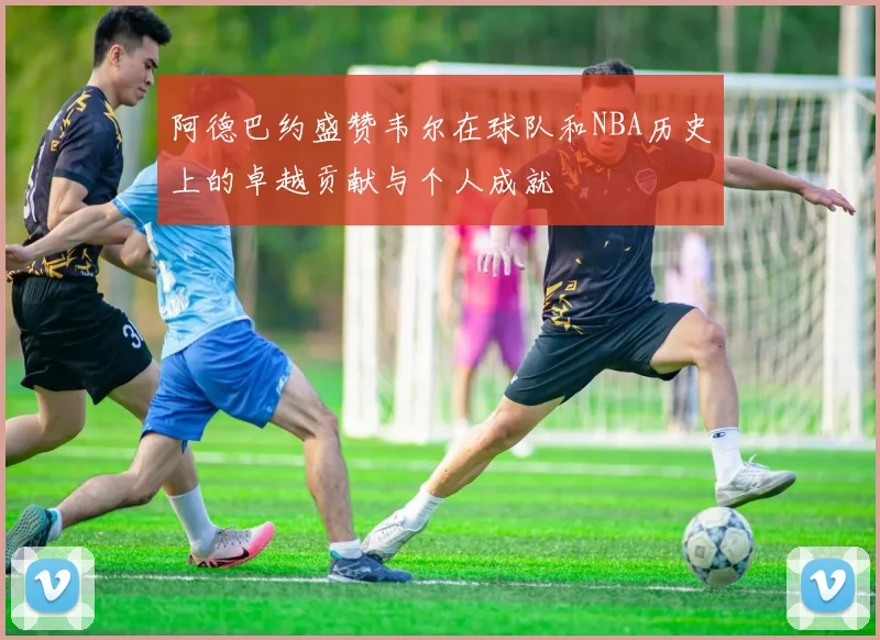 阿德巴约盛赞韦尔在球队和NBA历史上的卓越贡献与个人成就