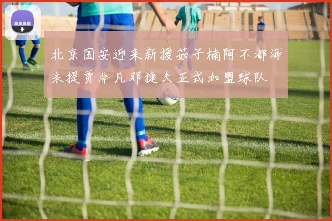 北京国安迎来新援茹子楠阿不都海米提贾非凡邓捷夫正式加盟球队