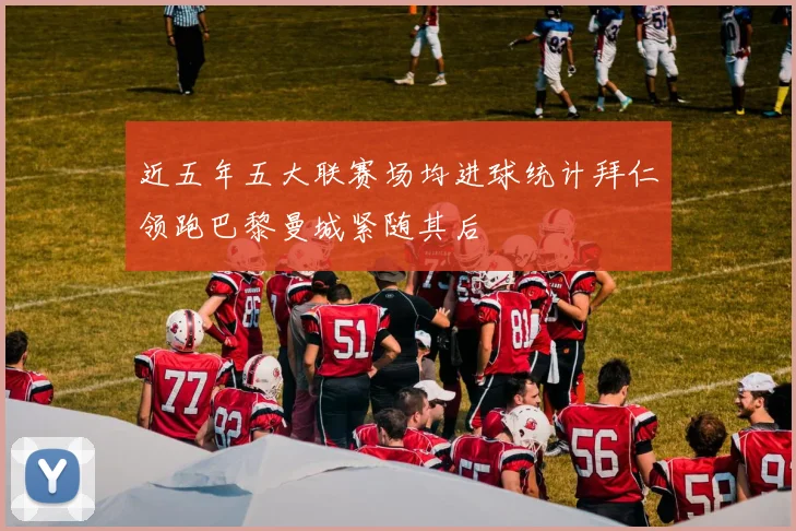 近五年五大联赛场均进球统计拜仁领跑巴黎曼城紧随其后