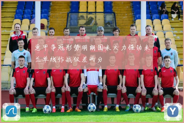 意甲争冠形势明朗国米火力强劲米兰单线作战仅差两分