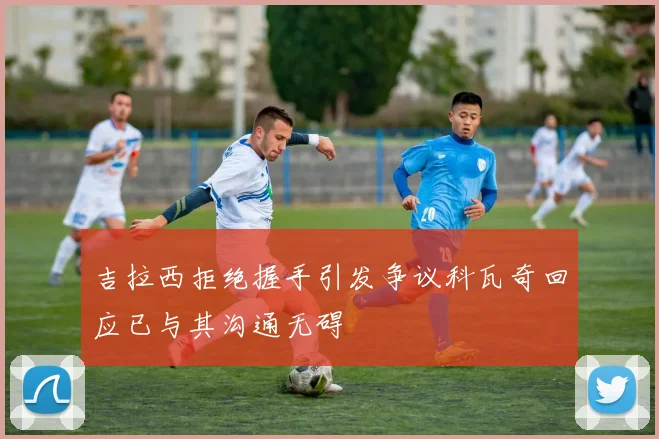 吉拉西拒绝握手引发争议科瓦奇回应已与其沟通无碍
