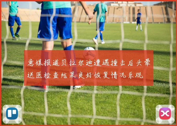 意媒报道贝拉尔迪遭遇撞击后头晕送医检查结果良好恢复情况乐观