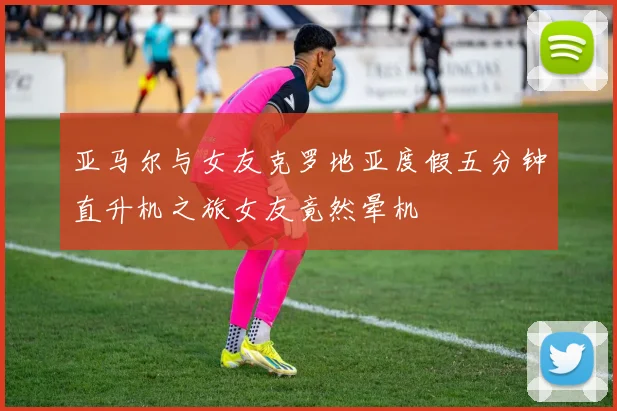 亚马尔与女友克罗地亚度假五分钟直升机之旅女友竟然晕机
