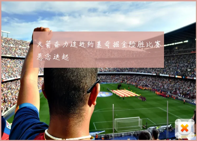 火箭奋力追赶约基奇掘金险胜比赛悬念迭起