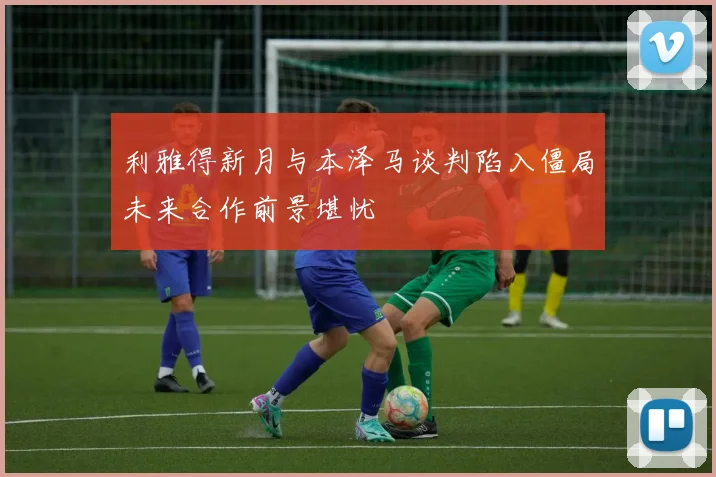 利雅得新月与本泽马谈判陷入僵局未来合作前景堪忧