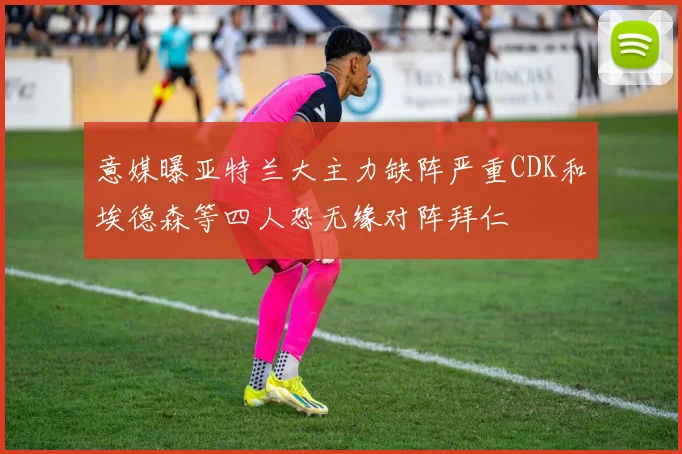 意媒曝亚特兰大主力缺阵严重CDK和埃德森等四人恐无缘对阵拜仁