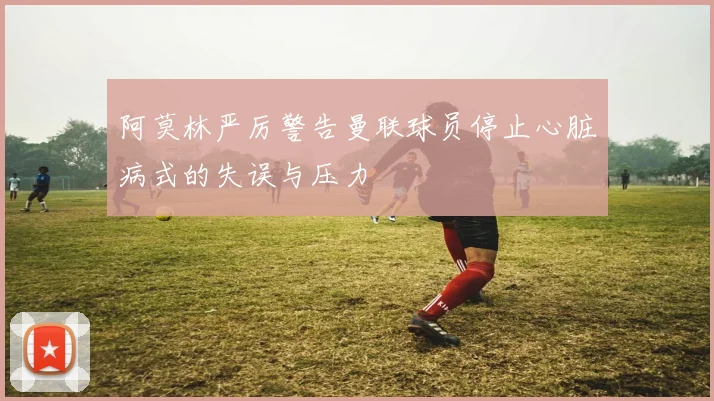 阿莫林严厉警告曼联球员停止心脏病式的失误与压力